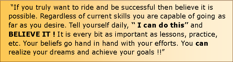 Text Box:  If you truly want to ride and be successful then believe it is possible. Regardless of current skills you are capable of going as far as you desire. Tell yourself daily,  I can do this and BELIEVE IT ! It is every bit as important as lessons, practice, etc. Your beliefs go hand in hand with your efforts. You can realize your dreams and achieve your goals !!                                                       